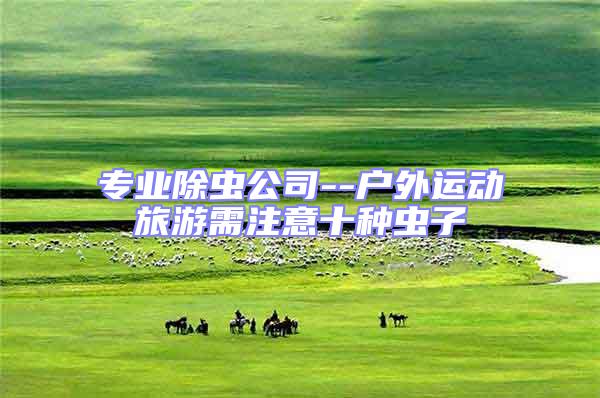 專業(yè)除蟲公司--戶外運動旅游需注意十種蟲子