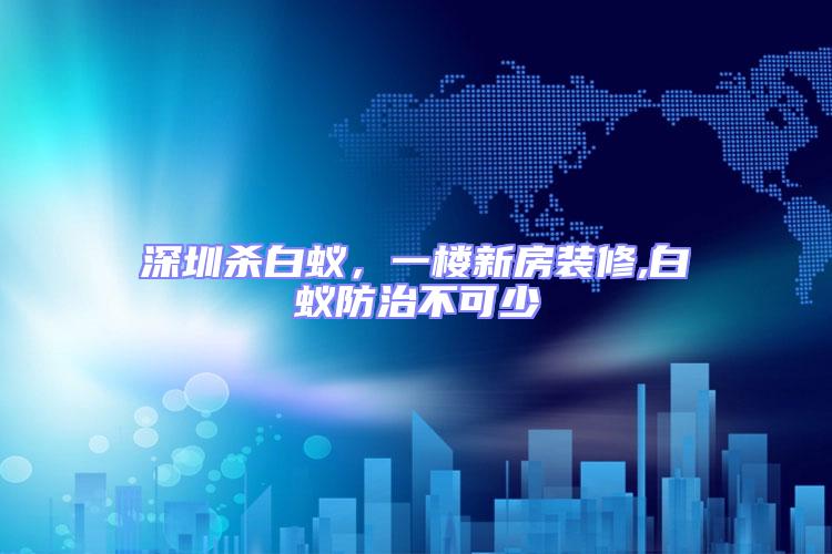 深圳殺白蟻，一樓新房裝修,白蟻防治不可少