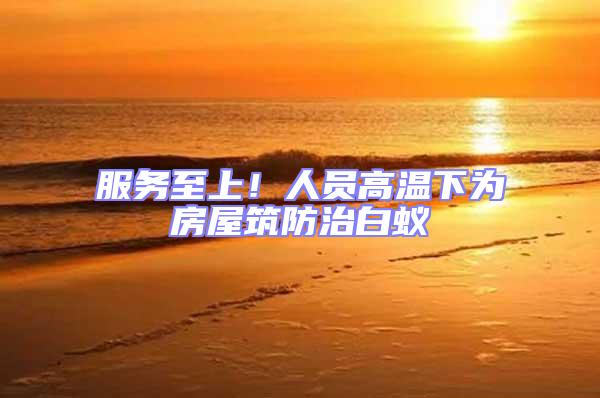 服務(wù)至上！人員高溫下為房屋筑防治白蟻