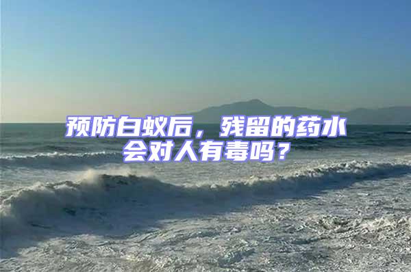 預(yù)防白蟻后,殘留的藥水會對人有毒嗎?