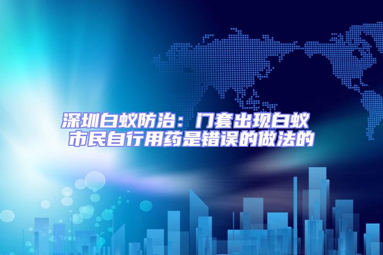 深圳白蟻防治:門套出現白蟻 市民自行用藥是錯誤的做法的