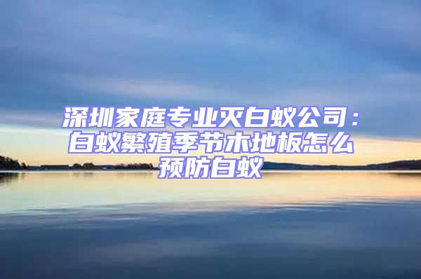 深圳家庭專業滅白蟻公司:白蟻繁殖季節木地板怎么預防白蟻
